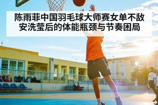 陈雨菲中国羽毛球大师赛女单不敌安洗莹后的体能瓶颈与节奏困局（williamhill）